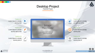 w w w . D o m a i n . c o m Page 17
www.MainSlide.com
© All Rights Reserved.
Confidential
Desktop Project
Featured Project
Feature 05
Lorem Ipsum is simply
dummy text
Feature 03
Lorem Ipsum is simply
dummy text of
Feature 01
Lorem Ipsum is simply
dummy text
Feature 02
Lorem Ipsum is simply
dummy text of the
Feature 06
Lorem Ipsum is simply
dummy text of
Feature 04
Lorem Ipsum is simply
dummy text of the
 