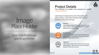 w w w . D o m a i n . c o m Page 21
www.MainSlide.com
© All Rights Reserved.
Confidential
Project Details
This is example for a subtitle, This is example for a subtitle
Lorem Ipsum is simply dummy text of the printing and
setting industry. Lorem Ipsum has been the industry's
standard dummy text ever since.
Desktop
Lorem Ipsum is simply dummy text of the printing and
setting industry. Lorem Ipsum has been the industry's
standard dummy text ever since.
Smartphone
Lorem Ipsum is simply dummy text of the printing and
setting industry. Lorem Ipsum has been the industry's
standard dummy text ever since.
Tablet Pc
Lorem Ipsum is simply dummy text of the printing and
setting industry. Lorem Ipsum has been the industry's
standard dummy text ever since.
 