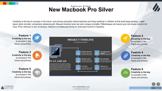 w w w . D o m a i n . c o m Page 25
www.MainSlide.com
© All Rights Reserved.
Confidential
Creativity is the key to success in the future, and primary education where teachers can bring creativity in children at that level keep growing. Lorem
ipsum dolor sit amet, consectetur adipiscing elit. Aliquam tincidunt ante nec sem congue convallis. Pellentesque vel mauris quis nisl ornare rutrum in id
risus. Proin vehicula ut sem et tempus. Interdum et malesuada fames ac ante ipsum primis in faucibus.
Creativity is the key
to success in the
future and primary
Feature 3
Creativity is the key
to success in the
future and primary
Feature 4
Creativity is the key
to success in the
future and primary
Feature 5
Creativity is the key
to success in the
future and primary
Feature 6
Creativity is the key
to success in the
future and primary
Feature 1
Creativity is the key
to success in the
future and primary
Feature 2
F e a t u r e s S l i d e s
New Macbook Pro Silver
 