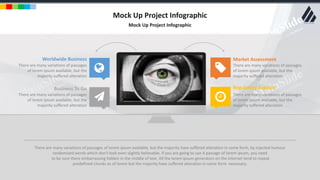 w w w . D o m a i n . c o m Page 4
www.MainSlide.com
© All Rights Reserved.
Confidential
Mock Up Project Infographic
Mock Up Project Infographic
Worldwide Business
There are many variations of passages
of lorem ipsum available, but the
majority suffered alteration
Business To Go
There are many variations of passages
of lorem ipsum available, but the
majority suffered alteration
Market Assessment
There are many variations of passages
of lorem ipsum available, but the
majority suffered alteration
Regulatory Support
There are many variations of passages
of lorem ipsum available, but the
majority suffered alteration
There are many variations of passages of lorem ipsum available, but the majority have suffered alteration in some form, by injected humour
randomized words which don't look even slightly believable. If you are going to use A passage of lorem ipsum, you need
to be sure there embarrassing hidden in the middle of text. All the lorem ipsum generators on the internet tend to repeat
predefined chunks as of lorem but the majority have suffered alteration in some form necessary.
 