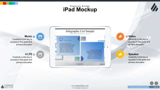 w w w . D o m a i n . c o m Page 48
www.MainSlide.com
© All Rights Reserved.
Confidential
4 LTE
Creativity is the key to
success in the great and
primary education
Speaker
Creativity is the key to
success in the great and
primary education
Music
Creativity is the key to
success in the great and
primary education
Video
Creativity is the key to
success in the great and
primary education
F e a t u r e s S l i d e s
iPad Mockup
 