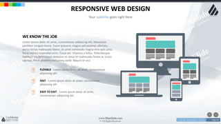 w w w . D o m a i n . c o m Page 53
www.MainSlide.com
© All Rights Reserved.
Confidential
RESPONSIVE WEB DESIGN
Your subtitles goes right here
WE KNOW THE JOB
Lorem ipsum dolor sit amet, consectetuer adipiscing elit. Maecenas
porttitor congue massa. Fusce posuere, magna sed pulvinar ultricies,
purus lectus malesuada libero, sit amet commodo magna eros quis urna.
Nunc viverra imperdiet enim. Fusce est. Vivamus a tellus. Pellentesque
habitant morbi tristique senectus et netus et malesuada fames ac turpis
egestas. Proin pharetra nonummy pede. Mauris et orci.
FLEXIBLE - Lorem ipsum dolor sit amet, consectetuer
adipiscing elit
FAST - Lorem ipsum dolor sit amet, consectetuer
adipiscing elit
EASY TO EDIT - Lorem ipsum dolor sit amet,
consectetuer adipiscing elit
 