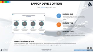 w w w . D o m a i n . c o m Page 55
www.MainSlide.com
© All Rights Reserved.
Confidential
LAPTOP DEVICE OPTION
Your subtitles goes right here
Lorem ipsum dolor sit amet, consectetuer
adipiscing elit. Maecenas porttitor congue
massa.
FEATURE ONE
Lorem ipsum dolor sit amet, consectetuer
adipiscing elit. Maecenas porttitor congue
massa.
FEATURE TWO
Lorem ipsum dolor sit amet, consectetuer
adipiscing elit. Maecenas porttitor congue
massa.
FEATURE THREE
Lorem ipsum dolor sit amet, consectetuer adipiscing elit. Maecenas porttitor congue massa. Fusce posuere, magna sed
pulvinar ultricies, purus lectus malesuada libero, sit amet commodo magna eros quis urna.
SMART AND CLEAN DESIGN
 