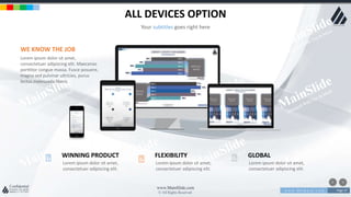 w w w . D o m a i n . c o m Page 57
www.MainSlide.com
© All Rights Reserved.
Confidential
ALL DEVICES OPTION
Your subtitles goes right here
Lorem ipsum dolor sit amet,
consectetuer adipiscing elit.
WINNING PRODUCT
Lorem ipsum dolor sit amet,
consectetuer adipiscing elit.
FLEXIBILITY
Lorem ipsum dolor sit amet,
consectetuer adipiscing elit.
GLOBAL
WE KNOW THE JOB
Lorem ipsum dolor sit amet,
consectetuer adipiscing elit. Maecenas
porttitor congue massa. Fusce posuere,
magna sed pulvinar ultricies, purus
lectus malesuada libero.
 