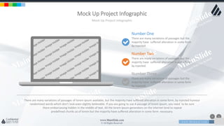 w w w . D o m a i n . c o m Page 77
www.MainSlide.com
© All Rights Reserved.
Confidential
Mock Up Project Infographic
Mock Up Project Infographic
Number One
There are many variations of passages but the
majority have suffered alteration in some form
by injected.
Number Two
There are many variations of passages but the
majority have suffered alteration in some form
by injected.
Number Three
There are many variations of passages but the
majority have suffered alteration in some form
by injected.
There are many variations of passages of lorem ipsum available, but the majority have suffered alteration in some form, by injected humour
randomized words which don't look even slightly believable. If you are going to use A passage of lorem ipsum, you need to be sure
there embarrassing hidden in the middle of text. All the lorem ipsum generators on the internet tend to repeat
predefined chunks as of lorem but the majority have suffered alteration in some form necessary.
 