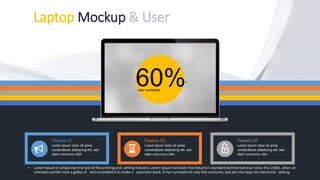Laptop Mockup & User
• Lorem Ipsum is simply dummy text of the printing and setting industry. Lorem Ipsum has been the industry's standard dummy text ever since the 1500s, when an
unknown printer took a galley of and scrambled it to make a specimen book. It has survived not only five centuries, but also the leap into electronic setting.
60%User worldwide
Feature 01
Lorem ipsum dolor sit amet,
consectetuer adipiscing elit, sed
diam nonummy nibh.
Feature 02
Lorem ipsum dolor sit amet,
consectetuer adipiscing elit, sed
diam nonummy nibh.
Feature 03
Lorem ipsum dolor sit amet,
consectetuer adipiscing elit, sed
diam nonummy nibh.
 