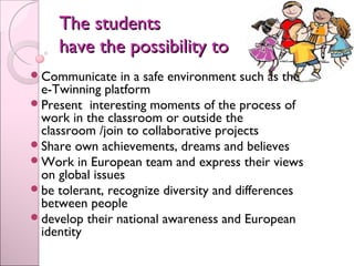 The studentsThe students
have the possibility tohave the possibility to
Communicate in a safe environment such as the
e-Twinning platform
Present interesting moments of the process of
work in the classroom or outside the
classroom /join to collaborative projects
Share own achievements, dreams and believes
Work in European team and express their views
on global issues
be tolerant, recognize diversity and differences
between people
develop their national awareness and European
identity
 