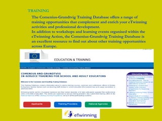 TRAINING
The Comenius-Grundtvig Training Database offers a range of
training opportunities that complement and enrich your eTwinning
activities and professional development.
In addition to workshops and learning events organised within the
eTwinning Action, the Comenius-Grundtvig Training Database is
an excellent resource to find out about other training opportunities
across Europe.
 
