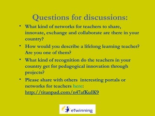 Questions for discussions:
• What kind of networks for teachers to share,
innovate, exchange and collaborate are there in your
country?
• How would you describe a lifelong learning teacher?
Are you one of them?
• What kind of recognition do the teachers in your
country get for pedagogical innovation through
projects?
• Please share with others interesting portals or
networks for teachers here:
http://titanpad.com/n47afKuIK9
 