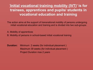 ‘Initial vocational training mobility (IVT)’ is for
trainees, apprentices and pupils/ students in
vocational education and training
The action aims at the support of transnational mobility of persons undergoing
initial vocational education and training and is divided into two sub-groups:
A. Mobility of apprentices
B. Mobility of persons in school-based initial vocational training
Duration: Minimum 2 weeks (for individual placement )
Maximum 39 weeks (for individual placement )
Project Duration max 2 years
 