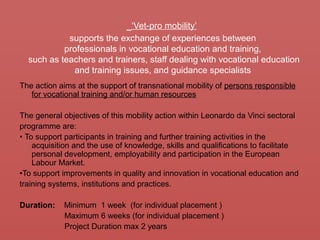 ‘Vet-pro mobility’
supports the exchange of experiences between
professionals in vocational education and training,
such as teachers and trainers, staff dealing with vocational education
and training issues, and guidance specialists
The action aims at the support of transnational mobility of persons responsible
for vocational training and/or human resources
The general objectives of this mobility action within Leonardo da Vinci sectoral
programme are:
• To support participants in training and further training activities in the
acquisition and the use of knowledge, skills and qualifications to facilitate
personal development, employability and participation in the European
Labour Market.
•To support improvements in quality and innovation in vocational education and
training systems, institutions and practices.
Duration: Minimum 1 week (for individual placement )
Maximum 6 weeks (for individual placement )
Project Duration max 2 years
 