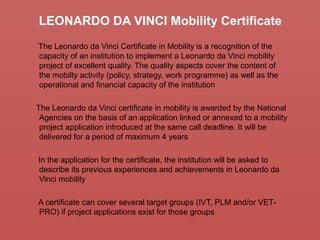 LEONARDO DA VINCI Mobility Certificate
The Leonardo da Vinci Certificate in Mobility is a recognition of the
capacity of an institution to implement a Leonardo da Vinci mobility
project of excellent quality. The quality aspects cover the content of
the mobilty activity (policy, strategy, work programme) as well as the
operational and financial capacity of the institution
The Leonardo da Vinci certificate in mobility is awarded by the National
Agencies on the basis of an application linked or annexed to a mobility
project application introduced at the same call deadline. It will be
delivered for a period of maximum 4 years
In the application for the certificate, the institution will be asked to
describe its previous experiences and achievements in Leonardo da
Vinci mobility
A certificate can cover several target groups (IVT, PLM and/or VET-
PRO) if project applications exist for those groups
 