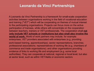 Leonardo da Vinci Partnerships
A Leonardo da Vinci Partnership is a framework for small-scale cooperation
activities between organisations working in the field of vocational education
and training ("VET") which will be cooperating on themes of mutual interest
to the participating organisations. Projects can focus more on the active
participation of trainees, while others will concentrate on the cooperation
between teachers, trainers or VET-professionals. The cooperation shall not
only include VET schools or institutions but also shall also involve the
world of work. World of work partners may include, for example:
enterprises; VET providers associated with enterprises (e.g. providing
work-based training, apprenticeships); sector representations, branches;
professional associations; representatives of working life (e.g. chambers of
commerce and trade organisations); and other organisations providing
evidence of links to working life and employment (e.g. some local
authorities). They can cooperate at national, regional or local level, but also
at sector level, such as within VET-fields or economic sectors
 