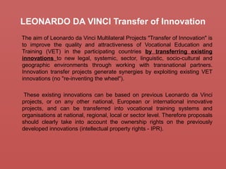 LEONARDO DA VINCI Transfer of Innovation
The aim of Leonardo da Vinci Multilateral Projects "Transfer of Innovation" is
to improve the quality and attractiveness of Vocational Education and
Training (VET) in the participating countries by transferring existing
innovations to new legal, systemic, sector, linguistic, socio-cultural and
geographic environments through working with transnational partners.
Innovation transfer projects generate synergies by exploiting existing VET
innovations (no "re-inventing the wheel").
These existing innovations can be based on previous Leonardo da Vinci
projects, or on any other national, European or international innovative
projects, and can be transferred into vocational training systems and
organisations at national, regional, local or sector level. Therefore proposals
should clearly take into account the ownership rights on the previously
developed innovations (intellectual property rights - IPR).
 