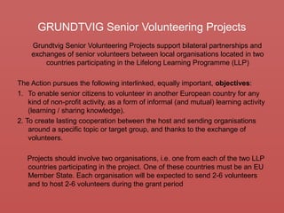 GRUNDTVIG Senior Volunteering Projects
Grundtvig Senior Volunteering Projects support bilateral partnerships and
exchanges of senior volunteers between local organisations located in two
countries participating in the Lifelong Learning Programme (LLP)
The Action pursues the following interlinked, equally important, objectives:
1. To enable senior citizens to volunteer in another European country for any
kind of non-profit activity, as a form of informal (and mutual) learning activity
(learning / sharing knowledge).
2. To create lasting cooperation between the host and sending organisations
around a specific topic or target group, and thanks to the exchange of
volunteers.
Projects should involve two organisations, i.e. one from each of the two LLP
countries participating in the project. One of these countries must be an EU
Member State. Each organisation will be expected to send 2-6 volunteers
and to host 2-6 volunteers during the grant period
 
