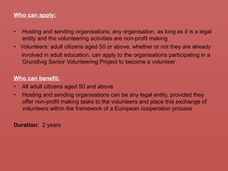 Who can apply:
• Hosting and sending organisations: any organisation, as long as it is a legal
entity and the volunteering activities are non-profit making
• Volunteers: adult citizens aged 50 or above, whether or not they are already
involved in adult education, can apply to the organisations participating in a
Grundtvig Senior Volunteering Project to become a volunteer
Who can benefit:
• All adult citizens aged 50 and above
• Hosting and sending organisations can be any legal entity, provided they
offer non-profit making tasks to the volunteers and place this exchange of
volunteers within the framework of a European cooperation process
Duration: 2 years
 