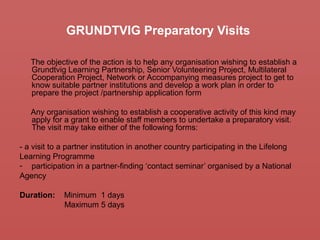 GRUNDTVIG Preparatory Visits
The objective of the action is to help any organisation wishing to establish a
Grundtvig Learning Partnership, Senior Volunteering Project, Multilateral
Cooperation Project, Network or Accompanying measures project to get to
know suitable partner institutions and develop a work plan in order to
prepare the project /partnership application form
Any organisation wishing to establish a cooperative activity of this kind may
apply for a grant to enable staff members to undertake a preparatory visit.
The visit may take either of the following forms:
- a visit to a partner institution in another country participating in the Lifelong
Learning Programme
- participation in a partner-finding ‘contact seminar’ organised by a National
Agency
Duration: Minimum 1 days
Maximum 5 days
 