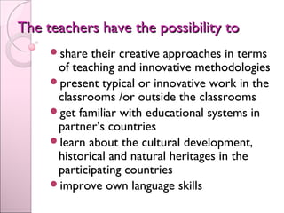 The teachers have the possibility toThe teachers have the possibility to
share their creative approaches in terms
of teaching and innovative methodologies
present typical or innovative work in the
classrooms /or outside the classrooms
get familiar with educational systems in
partner’s countries
learn about the cultural development,
historical and natural heritages in the
participating countries
improve own language skills
 