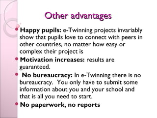 Other advantagesOther advantages
Happy pupils: e-Twinning projects invariably
show that pupils love to connect with peers in
other countries, no matter how easy or
complex their project is 
Motivation increases: results are
guaranteed.
 No bureaucracy: In e-Twinning there is no
bureaucracy. You only have to submit some
information about you and your school and
that is all you need to start. 
No paperwork, no reports
 