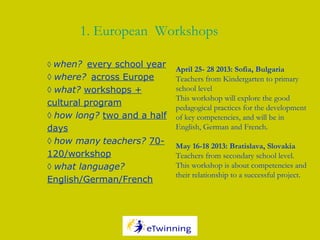 ◊ when? every school year
◊ where? across Europe
◊ what? workshops +
cultural program
◊ how long? two and a half
days
◊ how many teachers? 70-
120/workshop
◊ what language?
English/German/French
1. European Workshops
April 25- 28 2013: Sofia, Bulgaria
Teachers from Kindergarten to primary
school level
This workshop will explore the good
pedagogical practices for the development
of key competencies, and will be in
English, German and French.
 
May 16-18 2013: Bratislava, Slovakia
Teachers from secondary school level.
This workshop is about competencies and
their relationship to a successful project.
 