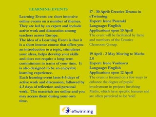 Learning Events are short intensive
online events on a number of themes.
They are led by an expert and include
active work and discussion among
teachers across Europe.
The idea of a Learning Event is that it
is a short intense course that offers you
an introduction to a topic, stimulates
your ideas, helps develop your skills
and does not require a long-term
commitment in terms of your time.  It
is also designed to be an enjoyable
learning experience.
Each learning event lasts 4-5 days of
active work and discussion, followed by
4-5 days of reflection and personal
work.  The materials are online and you
may access them during your own
time.
LEARNING EVENTS
17 - 30 April: Creative Drama in
eTwinning
Expert: Irene Pateraki
Language: English
Applications open 10 April
The event will be facilitated by Irene
and members of the Creative
Classroom Group.
19 April - 2 May Moving to Maths
2.0
Expert: Irene Vasilescu
Language: English
Applications open 12 April
The event is focused on a few ways to
enhance the degree of pupils’
involvement in projects involving
Maths, which have specific features and
are often perceived to be ‘arid’. 
 