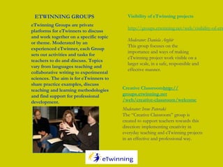 eTwinning Groups are private
platforms for eTwinners to discuss
and work together on a specific topic
or theme. Moderated by an
experienced eTwinner, each Group
sets out activities and tasks for
teachers to do and discuss. Topics
vary from languages teaching and
collaborative writing to experimental
sciences. The aim is for eTwinners to
share practice examples, discuss
teaching and learning methodologies
and find support for professional
development.
 
ETWINNING GROUPS
Creative Classroomhttp://
groups.etwinning.net
/web/creative-classroom/welcome
Moderator: Irene Pateraki
The “Creative Classroom” group is
created to support teachers towards this
direction: implementing creativity in
everyday teaching and eTwinning projects
in an effective and professional way.
Visibility of eTwinning projects
http://groups.etwinning.net/web/visibility-of-etw
Moderator: Daniela Arghir
This group focuses on the
importance and ways of making
eTwinning project work visible on a
larger scale, in a safe, responsible and
effective manner.
 