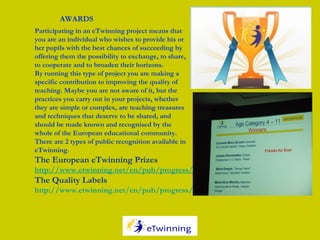 Participating in an eTwinning project means that
you are an individual who wishes to provide his or
her pupils with the best chances of succeeding by
offering them the possibility to exchange, to share,
to cooperate and to broaden their horizons.
By running this type of project you are making a
specific contribution to improving the quality of
teaching. Maybe you are not aware of it, but the
practices you carry out in your projects, whether
they are simple or complex, are teaching treasures
and techniques that deserve to be shared, and
should be made known and recognised by the
whole of the European educational community. 
There are 2 types of public recognition available in
eTwinning. 
The European eTwinning Prizes
http://www.etwinning.net/en/pub/progress/awards/european_prizes.htm
The Quality Labels
http://www.etwinning.net/en/pub/progress/awards/quality_labels.htm
AWARDS
 