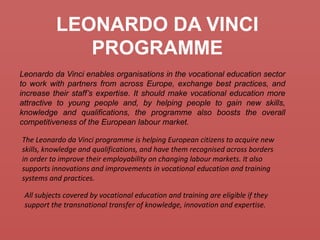 LEONARDO DA VINCI
PROGRAMME
Leonardo da Vinci enables organisations in the vocational education sector
to work with partners from across Europe, exchange best practices, and
increase their staff’s expertise. It should make vocational education more
attractive to young people and, by helping people to gain new skills,
knowledge and qualifications, the programme also boosts the overall
competitiveness of the European labour market.
The Leonardo da Vinci programme is helping European citizens to acquire new
skills, knowledge and qualifications, and have them recognised across borders
in order to improve their employability on changing labour markets. It also
supports innovations and improvements in vocational education and training
systems and practices.
All subjects covered by vocational education and training are eligible if they
support the transnational transfer of knowledge, innovation and expertise.
 