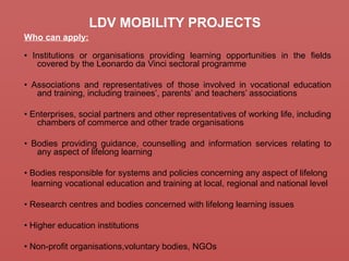 LDV MOBILITY PROJECTS
Who can apply:
• Institutions or organisations providing learning opportunities in the fields
covered by the Leonardo da Vinci sectoral programme
• Associations and representatives of those involved in vocational education
and training, including trainees’, parents’ and teachers’ associations
• Enterprises, social partners and other representatives of working life, including
chambers of commerce and other trade organisations
• Bodies providing guidance, counselling and information services relating to
any aspect of lifelong learning
• Bodies responsible for systems and policies concerning any aspect of lifelong
learning vocational education and training at local, regional and national level
• Research centres and bodies concerned with lifelong learning issues
• Higher education institutions
• Non-profit organisations,voluntary bodies, NGOs
 