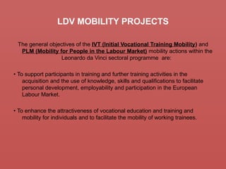 LDV MOBILITY PROJECTS
The general objectives of the IVT (Initial Vocational Training Mobility) and
PLM (Mobility for People in the Labour Market) mobility actions within the
Leonardo da Vinci sectoral programme are:
• To support participants in training and further training activities in the
acquisition and the use of knowledge, skills and qualifications to facilitate
personal development, employability and participation in the European
Labour Market.
• To enhance the attractiveness of vocational education and training and
mobility for individuals and to facilitate the mobility of working trainees.
 