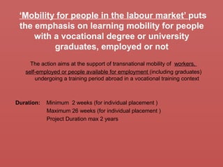 ‘Mobility for people in the labour market’ puts
the emphasis on learning mobility for people
with a vocational degree or university
graduates, employed or not
The action aims at the support of transnational mobility of workers,
self-employed or people available for employment (including graduates)
undergoing a training period abroad in a vocational training context
Duration: Minimum 2 weeks (for individual placement )
Maximum 26 weeks (for individual placement )
Project Duration max 2 years
 