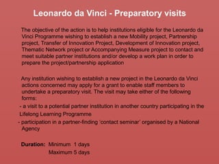 Leonardo da Vinci - Preparatory visits
The objective of the action is to help institutions eligible for the Leonardo da
Vinci Programme wishing to establish a new Mobility project, Partnership
project, Transfer of Innovation Project, Development of Innovation project,
Thematic Network project or Accompanying Measure project to contact and
meet suitable partner institutions and/or develop a work plan in order to
prepare the project/partnership application
Any institution wishing to establish a new project in the Leonardo da Vinci
actions concerned may apply for a grant to enable staff members to
undertake a preparatory visit. The visit may take either of the following
forms:
- a visit to a potential partner institution in another country participating in the
Lifelong Learning Programme
- participation in a partner-finding ‘contact seminar’ organised by a National
Agency
Duration: Minimum 1 days
Maximum 5 days
 