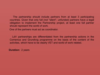 The partnership should include partners from at least 3 participating
countries. Given that only full (not "silent", unfunded) partners have a legal
obligation to implement the Partnership project, at least one full partner
should represent the world of work.
One of the partners must act as coordinator.
LdV partnerships are differentiated from the partnership actions in the
Comenius and Grundtvig programme on the basis of the content of the
activities, which have to be clearly VET and world of work related.
Duration: 2 years
 