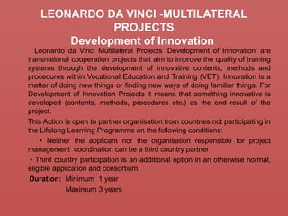 LEONARDO DA VINCI -MULTILATERAL
PROJECTS
Development of Innovation
Leonardo da Vinci Multilateral Projects ‘Development of Innovation’ are
transnational cooperation projects that aim to improve the quality of training
systems through the development of innovative contents, methods and
procedures within Vocational Education and Training (VET). Innovation is a
matter of doing new things or finding new ways of doing familiar things. For
Development of Innovation Projects it means that something innovative is
developed (contents, methods, procedures etc.) as the end result of the
project.
This Action is open to partner organisation from countries not participating in
the Lifelong Learning Programme on the following conditions:
• Neither the applicant nor the organisation responsible for project
management coordination can be a third country partner
• Third country participation is an additional option in an otherwise normal,
eligible application and consortium.
Duration: Minimum 1 year
Maximum 3 years
 