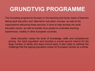 GRUNDTVIG PROGRAMME
The Grundtvig programme focuses on the teaching and study needs of learners
taking adult education and ‘alternative’ education courses, as well as the
organisations delivering these services. It aims to help develop the adult
education sector, as well as enable more people to undertake learning
experiences, notably in other European countries.
Adult education raises the level of knowledge, skills and competences
among the adult population and provides a crucial second chance for the
large number of adults who leave school early. It also helps to address the
challenge that the ageing population poses for European society as a whole.
 