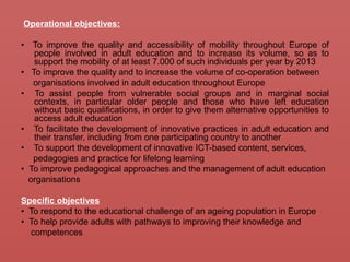 Operational objectives:
• To improve the quality and accessibility of mobility throughout Europe of
people involved in adult education and to increase its volume, so as to
support the mobility of at least 7.000 of such individuals per year by 2013
• To improve the quality and to increase the volume of co-operation between
organisations involved in adult education throughout Europe
• To assist people from vulnerable social groups and in marginal social
contexts, in particular older people and those who have left education
without basic qualifications, in order to give them alternative opportunities to
access adult education
• To facilitate the development of innovative practices in adult education and
their transfer, including from one participating country to another
• To support the development of innovative ICT-based content, services,
pedagogies and practice for lifelong learning
• To improve pedagogical approaches and the management of adult education
organisations
Specific objectives
• To respond to the educational challenge of an ageing population in Europe
• To help provide adults with pathways to improving their knowledge and
competences
 