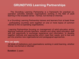 GRUNDTVIG Learning Partnerships
The Grundtvig Learning Partnership is a framework for practical co-
operation activities between organisations working in the field of adult
learning in the broadest sense – formal, non-formal or informal.
In a Grundtvig Learning Partnership trainers and learners from at least three
participating countries work together on one or more topics of common
interest to the co-operating organisations.
Learning Partnerships focusing on management of adult education and/or
teaching methods provide teachers, trainers and other adult education staff
with the opportunity to exchange experience and information, to develop
together methods and approaches which meet their needs, and to test and
put into practice new organisational and pedagogical approaches.
Who can apply:
All kinds of institutions and organisations working in adult learning, whether
formal, non-formal or informal.
Duration: 2 years
 