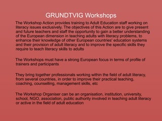GRUNDTVIG Workshops
The Workshop Action provides training to Adult Education staff working on
literacy issues exclusively. The objectives of this Action are to give present
and future teachers and staff the opportunity to gain a better understanding
of the European dimension in teaching adults with literacy problems, to
enhance their knowledge of other European countries' education systems
and their provision of adult literacy and to improve the specific skills they
require to teach literacy skills to adults
The Workshops must have a strong European focus in terms of profile of
trainers and participants
They bring together professionals working within the field of adult literacy,
from several countries, in order to improve their practical teaching,
coaching, counselling, management skills, etc
The Workshop Organiser can be an organisation, institution, university,
school, NGO, association, public authority involved in teaching adult literacy
or active in the field of adult education
 