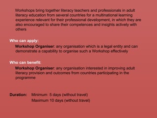 Workshops bring together literacy teachers and professionals in adult
literacy education from several countries for a multinational learning
experience relevant for their professional development, in which they are
also encouraged to share their competences and insights actively with
others
Who can apply:
Workshop Organiser: any organisation which is a legal entity and can
demonstrate a capability to organise such a Workshop effectively
Who can benefit:
Workshop Organiser: any organisation interested in improving adult
literacy provision and outcomes from countries participating in the
programme
Duration: Minimum 5 days (without travel)
Maximum 10 days (without travel)
 