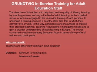 GRUNDTVIG In-Service Training for Adult
Education Staff
The objective of this Action is to help improve the quality of lifelong learning
by enabling persons working in the field of adult learning, in the broadest
sense, or who are engaged in the in-service training of such persons, to
undertake a training course in a country other than that in which they
normally live or work. In this way, participants are encouraged to improve
their practical teaching / coaching / counselling / management skills and to
gain a broader understanding of adult learning in Europe. The course
concerned must have a strong European focus in terms of the profile of
trainers and participants.
Who can benefit:
Teachers and other staff working in adult education
Duration: Minimum 5 working days
Maximum 6 weeks
 
