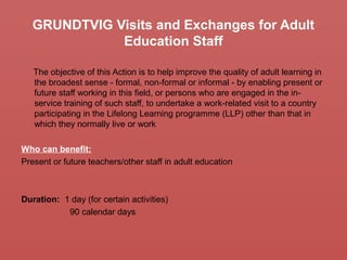 GRUNDTVIG Visits and Exchanges for Adult
Education Staff
The objective of this Action is to help improve the quality of adult learning in
the broadest sense - formal, non-formal or informal - by enabling present or
future staff working in this field, or persons who are engaged in the in-
service training of such staff, to undertake a work-related visit to a country
participating in the Lifelong Learning programme (LLP) other than that in
which they normally live or work
Who can benefit:
Present or future teachers/other staff in adult education
Duration: 1 day (for certain activities)
90 calendar days
 