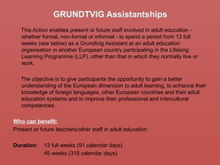 GRUNDTVIG Assistantships
This Action enables present or future staff involved in adult education -
whether formal, non-formal or informal - to spend a period from 13 full
weeks (see below) as a Grundtvig Assistant at an adult education
organisation in another European country participating in the Lifelong
Learning Programme (LLP), other than that in which they normally live or
work.
The objective is to give participants the opportunity to gain a better
understanding of the European dimension to adult learning, to enhance their
knowledge of foreign languages, other European countries and their adult
education systems and to improve their professional and intercultural
competences.
Who can benefit:
Present or future teachers/other staff in adult education
Duration: 13 full weeks (91 calendar days)
45 weeks (315 calendar days)
 