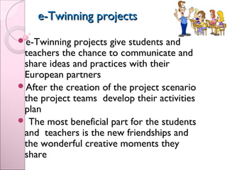 e-Twinning projectse-Twinning projects
e-Twinning projects give students and
teachers the chance to communicate and
share ideas and practices with their
European partners
After the creation of the project scenario
the project teams develop their activities
plan
 The most beneficial part for the students
and teachers is the new friendships and
the wonderful creative moments they
share
 