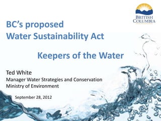BC’s proposed
Water Sustainability Act
             Keepers of the Water
Ted White
Manager Water Strategies and Conservation
Ministry of Environment

   September 28, 2012
 