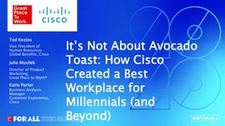 Connect.Innovate.Lead.
It’s Not About Avocado
Toast: How Cisco
Created a Best
Workplace for
Millennials (and
Beyond)
Vice President of
Human Resources
Global Benefits, Cisco
Ted Kezios
Director of Product
Marketing,
Great Place to Work®
Julie Musilek
Business Analysis
Manager
Customer Experience,
Cisco
Katie Porter
 