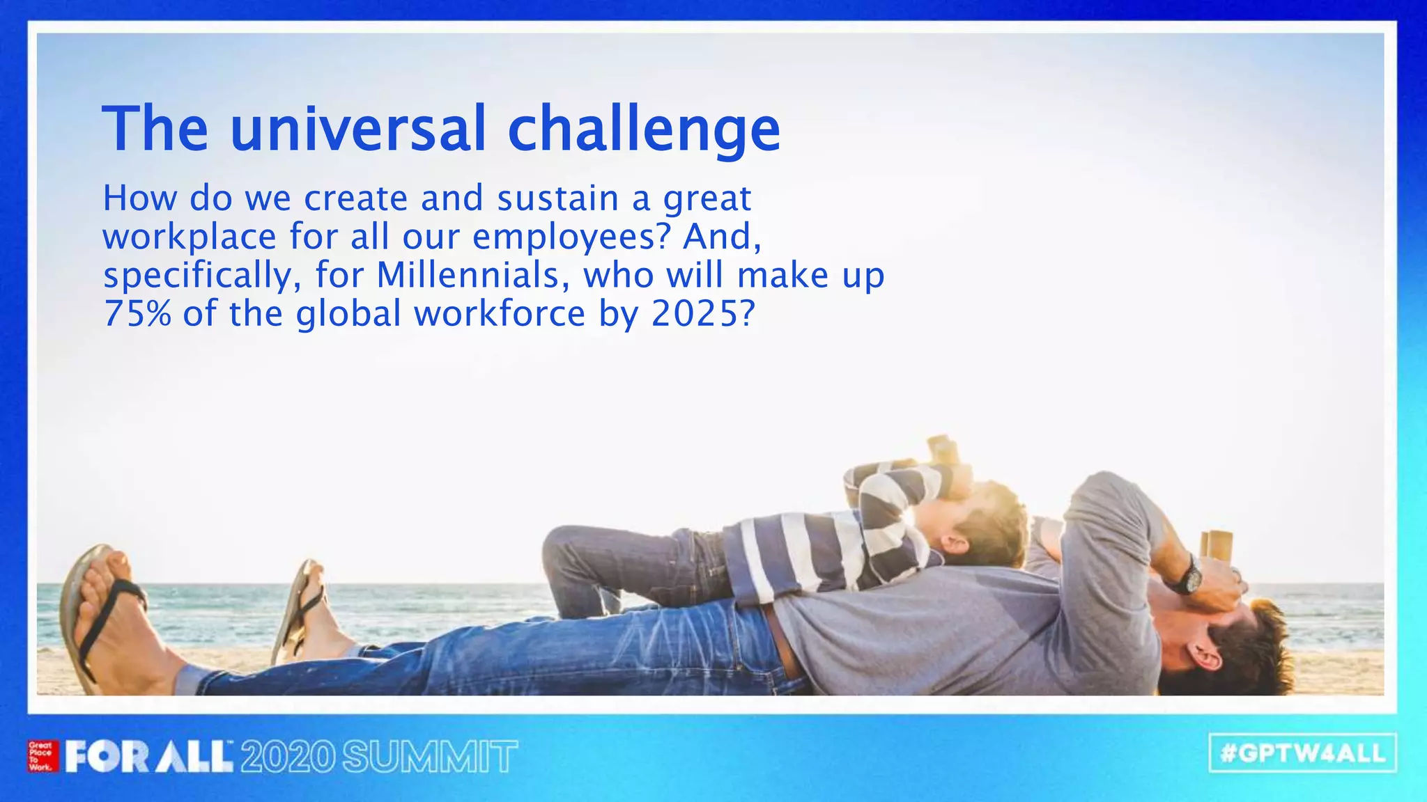 The universal challenge
How do we create and sustain a great
our employees? And, specifically, for
will make up 75% of the global workforce by
The universal challenge
How do we create and sustain a great
workplace for all our employees? And,
specifically, for Millennials, who will make up
75% of the global workforce by 2025?
 