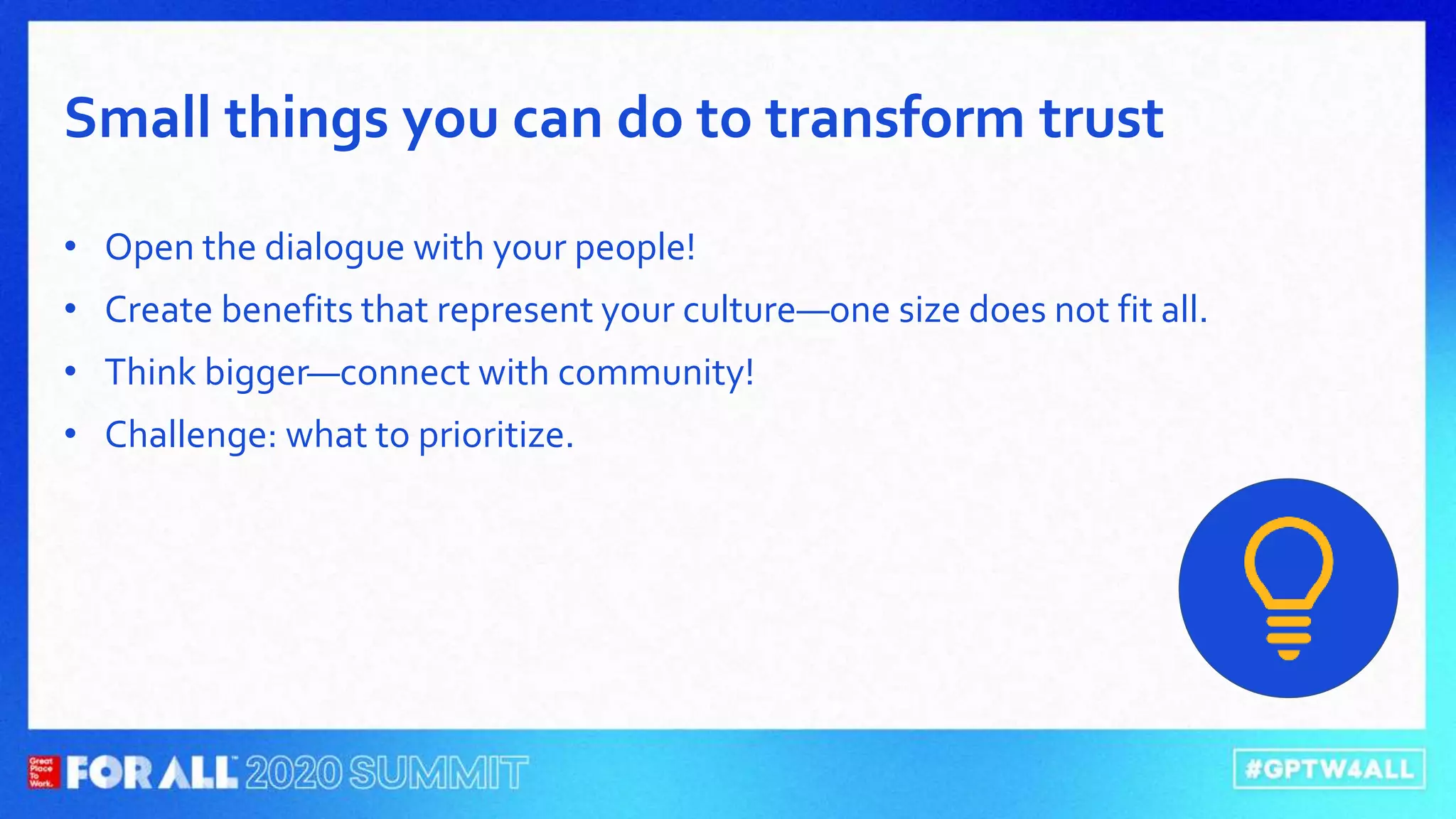 • Open the dialogue with your people!
• Create benefits that represent your culture—one size does not fit all.
• Think bigger—connect with community!
• Challenge: what to prioritize.
Small things you can do to transform trust
 