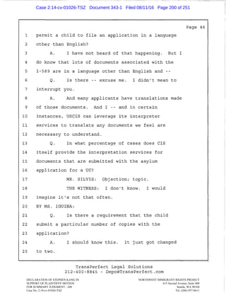 --~_:----- _--_-
1 permit a child to file an application in a language
2 other than English?
3 A. I have not heard of that happening. But I
4 do know that lots of documents associated with the
5 I-589 are in a language other than English and
6 Q. Is there -- excuse me. I didn't mean to
7 interrupt you.
8 A. And many applicants have translations made
9 of those documents. And I -- and in certain
10 instances, users can leverage its interpreter
11 services to translate any documents we feel are
12 necessary to understand.
13 Q. In what percentage of cases does CIS
14 itself provide the interpretation services for
15 documents that are submitted with the asylum
16 application for a UC?
17 MR. SILVIS: Objection; topic.
18 THE WITNESS: I don't know. I would
19 imagine it's not that often.
20 BY MS. IGUINA:
21 Q. Is there a requirement that the child
22 submit a particular number of copies with the
23 application?
24 A.
25 to two.
I should know this. It just got changed
TransPerfect Legal Solutions
212-400-8845 - Depo®TransPerfect.com
-------=~~c-cc:cc=-=~~
Page 46
I
I
'
I
!
DECLARATION OF STEPHEN KANG IN
SUPPORT OF PLAINTIFFS' MOTION
FOR SUMMARY JUDGMENT - 208
Case No. 2:14-cv-01026-TSZ
NORTHWEST IMMIGRANT RIGHTS PROJECT
615 Second Avenue, Suite 400
Seattle, WA 98104
Tel. (206) 957-8611
Case 2:14-cv-01026-TSZ Document 343-1 Filed 08/11/16 Page 200 of 251
 
