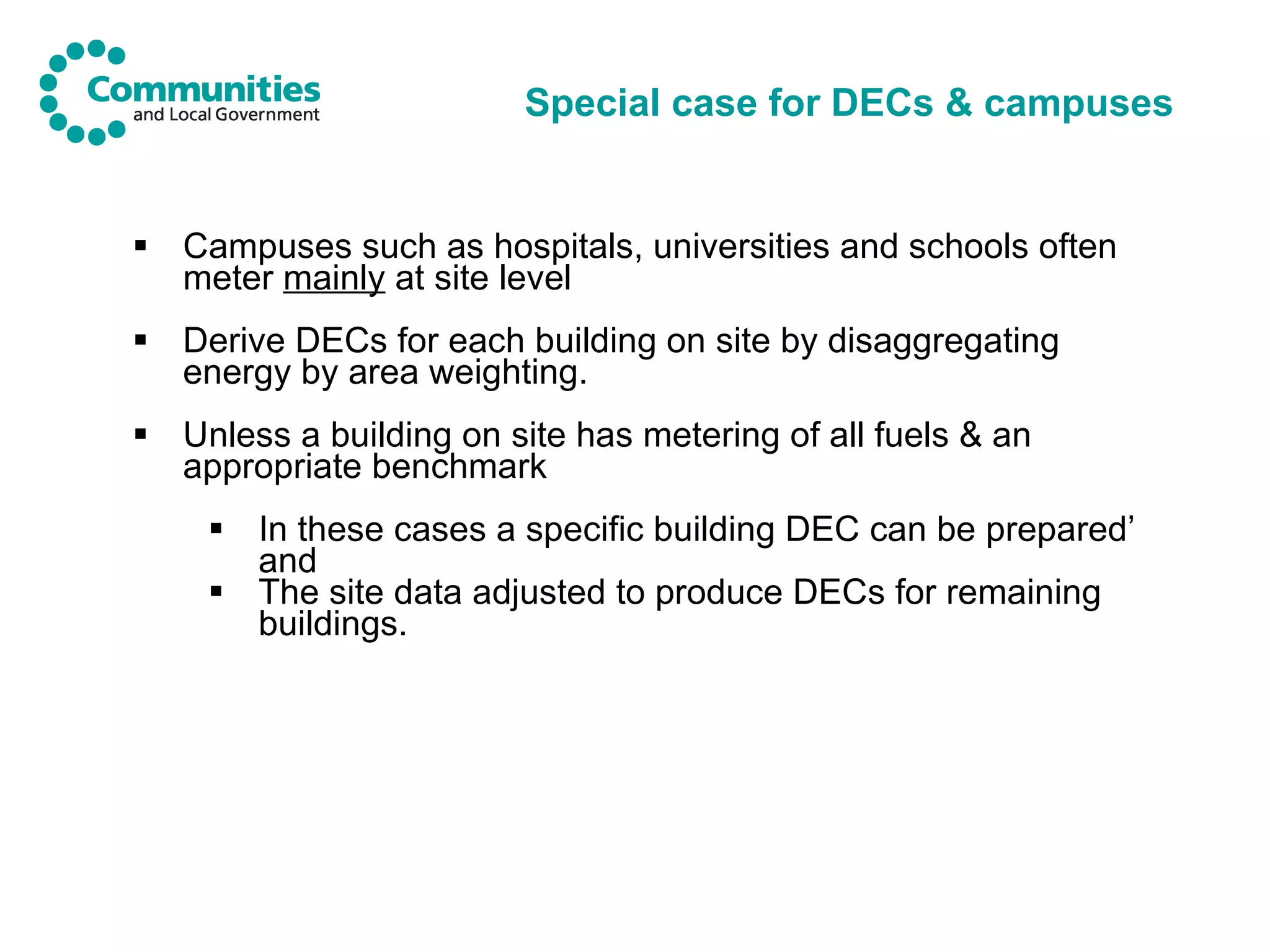 Special case for DECs & campuses Campuses such as hospitals, universities and schools often  meter  mainly  at site level Derive DECs for each building on site by disaggregating energy by area weighting. Unless a building on site has metering of all fuels & an appropriate benchmark In these cases a specific building DEC can be prepared’ and The site data adjusted to produce DECs for remaining buildings. 