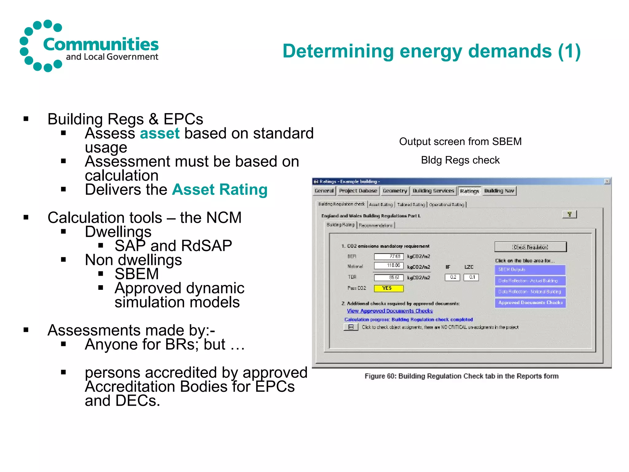 Determining energy demands (1) Building Regs & EPCs Assess  asset  based on standard usage Assessment must be based on calculation Delivers the  Asset Rating Calculation tools – the NCM Dwellings SAP and RdSAP Non dwellings SBEM Approved dynamic simulation models Assessments made by:- Anyone for BRs; but … persons accredited by approved Accreditation Bodies for EPCs and DECs.  Output screen from SBEM Bldg Regs check 